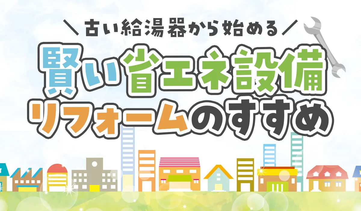 【築10年を過ぎたら見直したい】古い給湯器から始める、賢い省エネ設備リフォームのすすめ